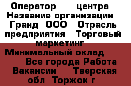 Оператор Call-центра › Название организации ­ Гранд, ООО › Отрасль предприятия ­ Торговый маркетинг › Минимальный оклад ­ 30 000 - Все города Работа » Вакансии   . Тверская обл.,Торжок г.